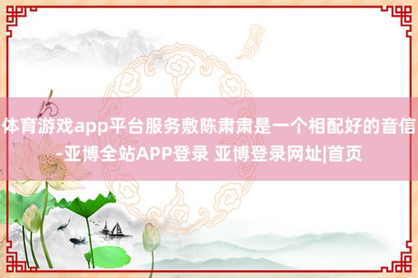体育游戏app平台服务敷陈肃肃是一个相配好的音信-亚博全站APP登录 亚博登录网址|首页