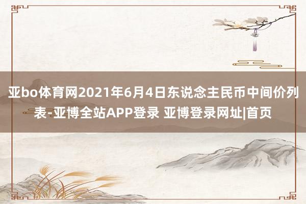 亚bo体育网2021年6月4日东说念主民币中间价列表-亚博全站APP登录 亚博登录网址|首页