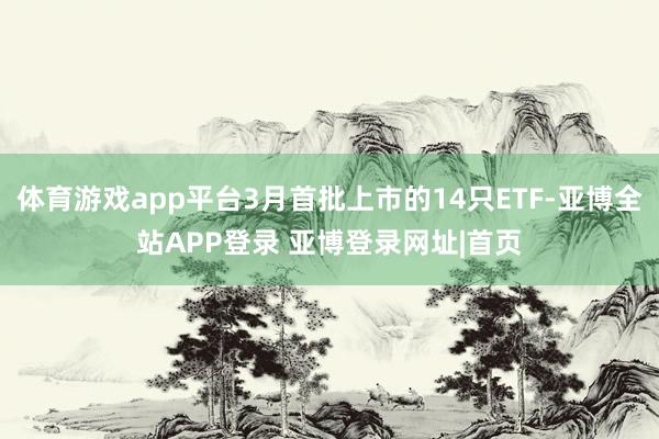 体育游戏app平台3月首批上市的14只ETF-亚博全站APP登录 亚博登录网址|首页