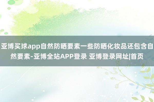 亚博买球app自然防晒要素一些防晒化妆品还包含自然要素-亚博全站APP登录 亚博登录网址|首页