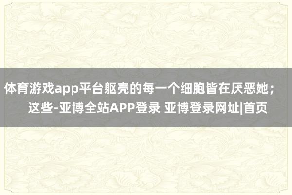 体育游戏app平台躯壳的每一个细胞皆在厌恶她；   这些-亚博全站APP登录 亚博登录网址|首页