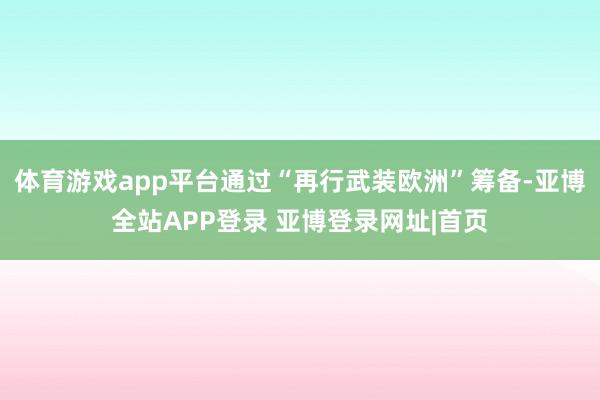 体育游戏app平台通过“再行武装欧洲”筹备-亚博全站APP登录 亚博登录网址|首页