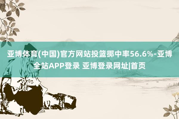 亚博体育(中国)官方网站投篮掷中率56.6%-亚博全站APP登录 亚博登录网址|首页