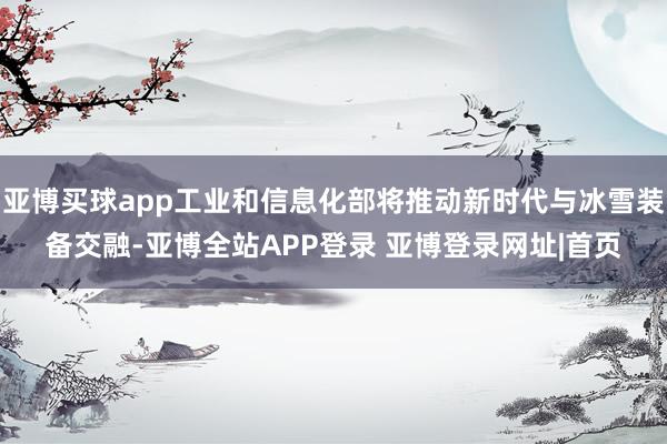 亚博买球app工业和信息化部将推动新时代与冰雪装备交融-亚博全站APP登录 亚博登录网址|首页