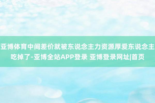 亚博体育中间差价就被东说念主力资源厚爱东说念主吃掉了-亚博全站APP登录 亚博登录网址|首页