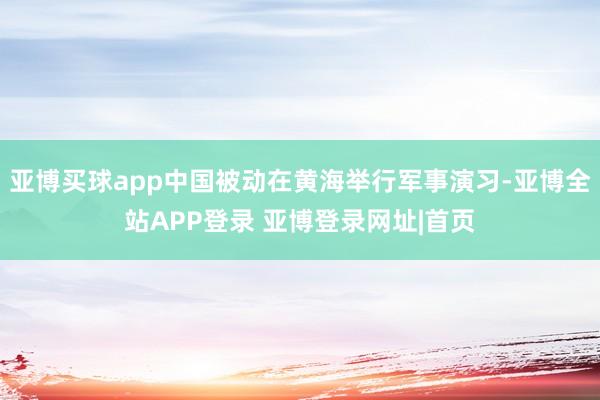 亚博买球app中国被动在黄海举行军事演习-亚博全站APP登录 亚博登录网址|首页