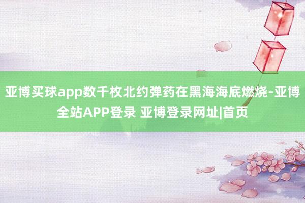 亚博买球app数千枚北约弹药在黑海海底燃烧-亚博全站APP登录 亚博登录网址|首页