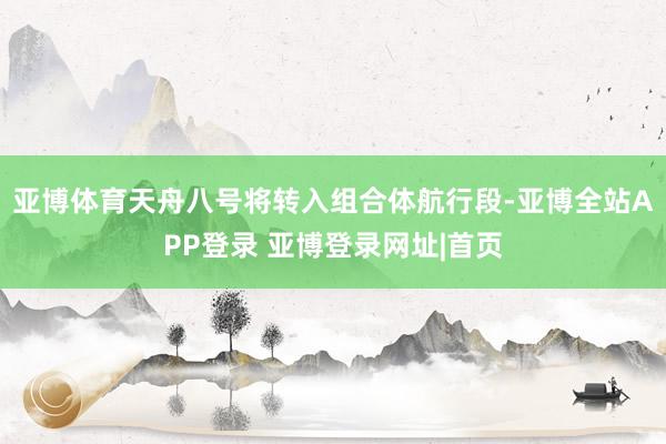 亚博体育天舟八号将转入组合体航行段-亚博全站APP登录 亚博登录网址|首页