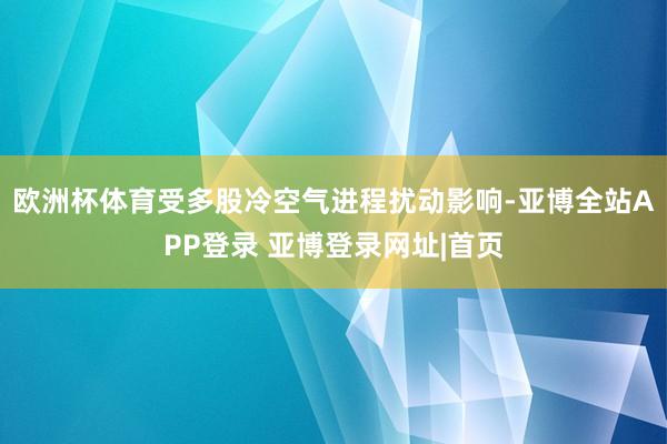 欧洲杯体育受多股冷空气进程扰动影响-亚博全站APP登录 亚博登录网址|首页