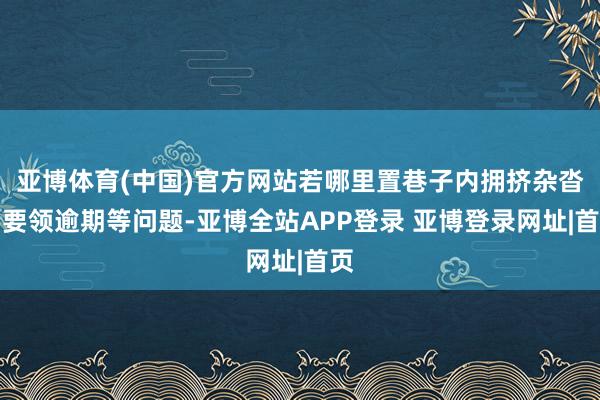 亚博体育(中国)官方网站若哪里置巷子内拥挤杂沓、要领逾期等问题-亚博全站APP登录 亚博登录网址|首页