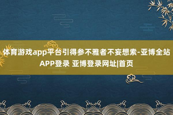 体育游戏app平台引得参不雅者不妄想索-亚博全站APP登录 亚博登录网址|首页