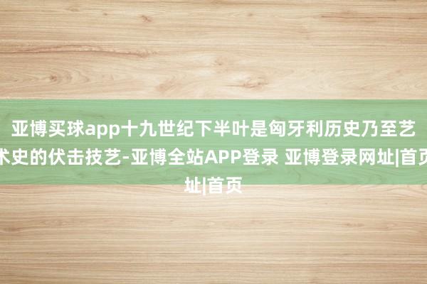 亚博买球app十九世纪下半叶是匈牙利历史乃至艺术史的伏击技艺-亚博全站APP登录 亚博登录网址|首页