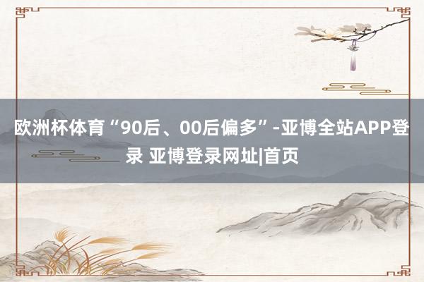 欧洲杯体育“90后、00后偏多”-亚博全站APP登录 亚博登录网址|首页