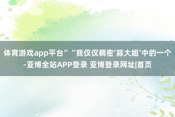 体育游戏app平台”“我仅仅稠密‘蒜大姐’中的一个-亚博全站APP登录 亚博登录网址|首页