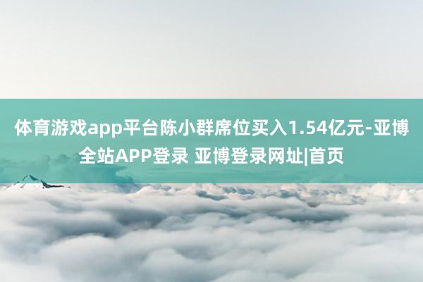 体育游戏app平台陈小群席位买入1.54亿元-亚博全站APP登录 亚博登录网址|首页