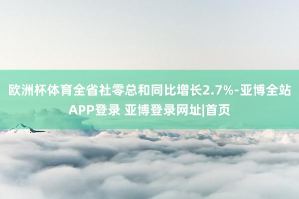 欧洲杯体育全省社零总和同比增长2.7%-亚博全站APP登录 亚博登录网址|首页