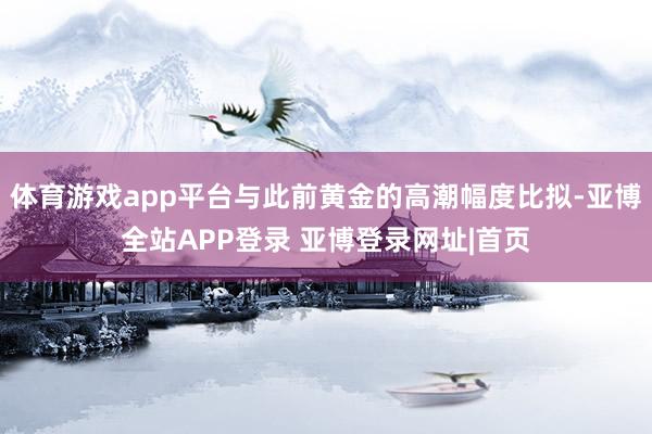 体育游戏app平台与此前黄金的高潮幅度比拟-亚博全站APP登录 亚博登录网址|首页