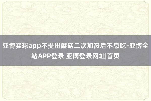 亚博买球app不提出蘑菇二次加热后不息吃-亚博全站APP登录 亚博登录网址|首页