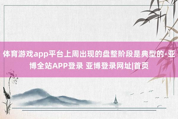 体育游戏app平台上周出现的盘整阶段是典型的-亚博全站APP登录 亚博登录网址|首页