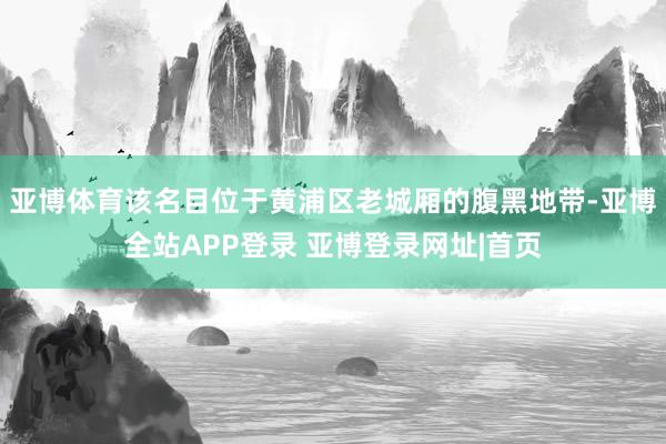 亚博体育该名目位于黄浦区老城厢的腹黑地带-亚博全站APP登录 亚博登录网址|首页