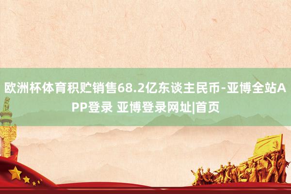 欧洲杯体育积贮销售68.2亿东谈主民币-亚博全站APP登录 亚博登录网址|首页
