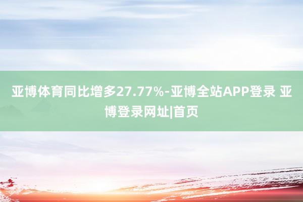 亚博体育同比增多27.77%-亚博全站APP登录 亚博登录网址|首页