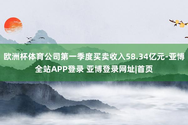 欧洲杯体育公司第一季度买卖收入58.34亿元-亚博全站APP登录 亚博登录网址|首页