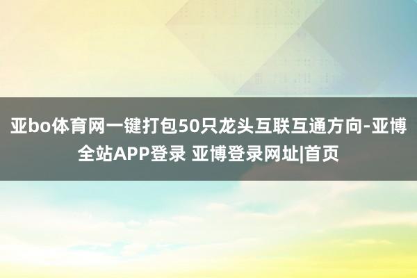 亚bo体育网一键打包50只龙头互联互通方向-亚博全站APP登录 亚博登录网址|首页