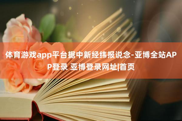 体育游戏app平台 据中新经纬报说念-亚博全站APP登录 亚博登录网址|首页