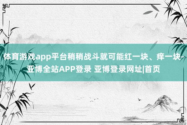 体育游戏app平台稍稍战斗就可能红一块、痒一块-亚博全站APP登录 亚博登录网址|首页