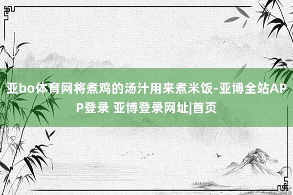 亚bo体育网将煮鸡的汤汁用来煮米饭-亚博全站APP登录 亚博登录网址|首页