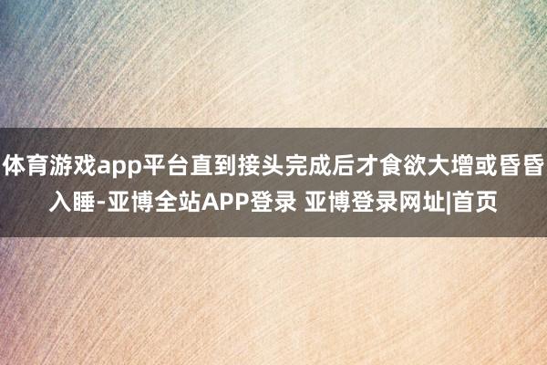 体育游戏app平台直到接头完成后才食欲大增或昏昏入睡-亚博全站APP登录 亚博登录网址|首页