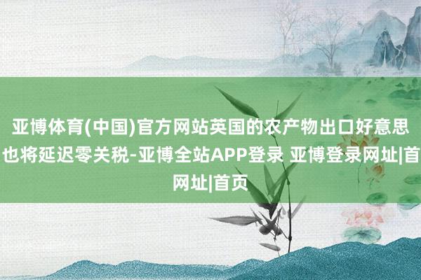 亚博体育(中国)官方网站英国的农产物出口好意思国也将延迟零关税-亚博全站APP登录 亚博登录网址|首页