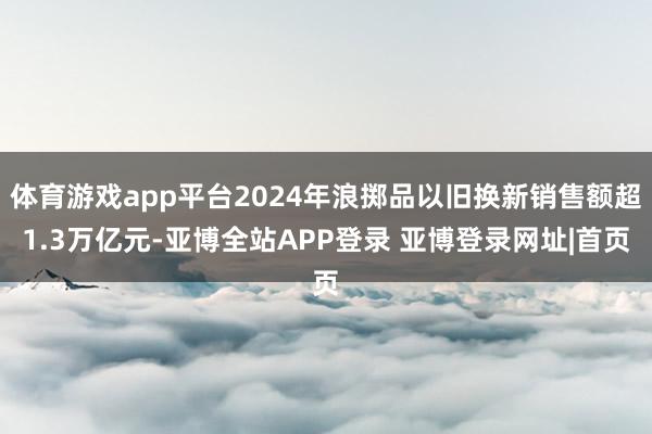 体育游戏app平台2024年浪掷品以旧换新销售额超1.3万亿元-亚博全站APP登录 亚博登录网址|首页