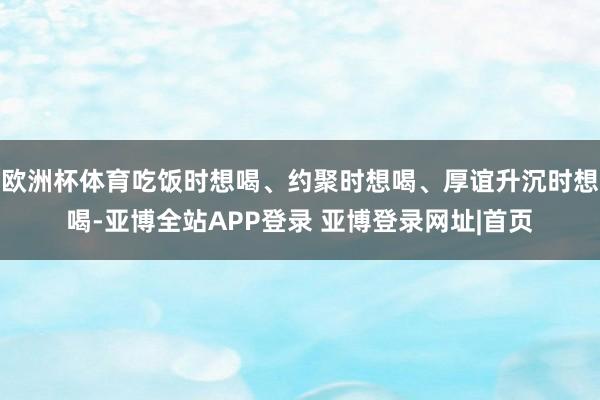 欧洲杯体育吃饭时想喝、约聚时想喝、厚谊升沉时想喝-亚博全站APP登录 亚博登录网址|首页
