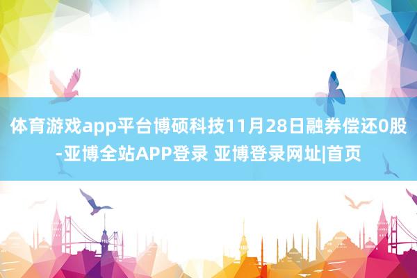 体育游戏app平台博硕科技11月28日融券偿还0股-亚博全站APP登录 亚博登录网址|首页
