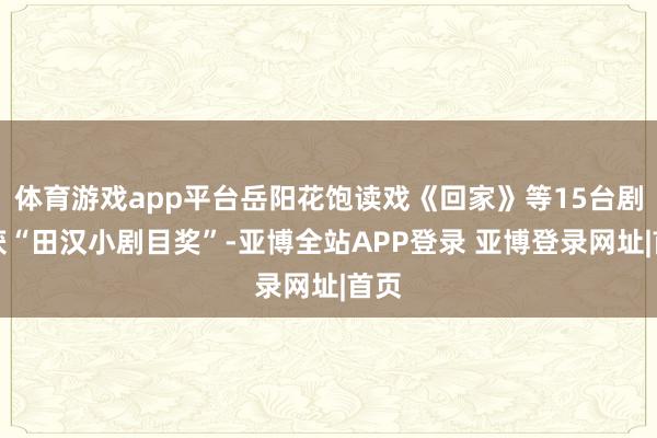 体育游戏app平台岳阳花饱读戏《回家》等15台剧目获“田汉小剧目奖”-亚博全站APP登录 亚博登录网址|首页