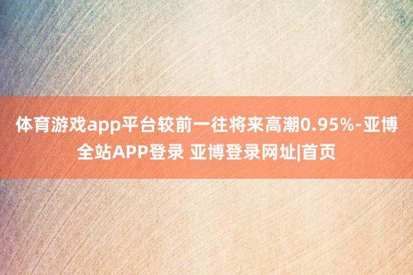 体育游戏app平台较前一往将来高潮0.95%-亚博全站APP登录 亚博登录网址|首页