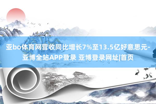 亚bo体育网营收同比增长7%至13.5亿好意思元-亚博全站APP登录 亚博登录网址|首页
