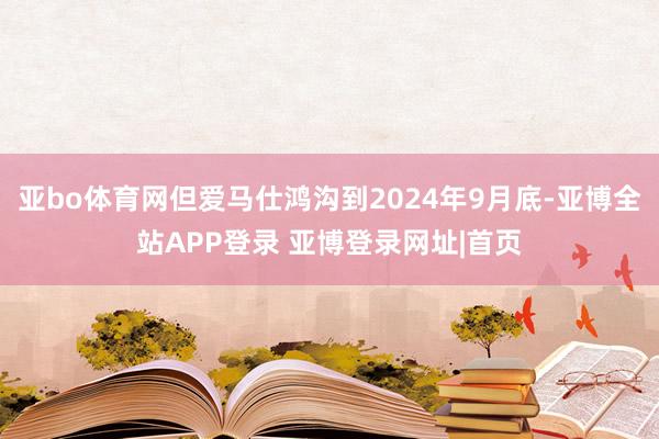 亚bo体育网但爱马仕鸿沟到2024年9月底-亚博全站APP登录 亚博登录网址|首页