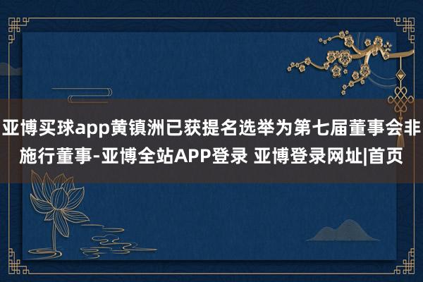亚博买球app黄镇洲已获提名选举为第七届董事会非施行董事-亚博全站APP登录 亚博登录网址|首页