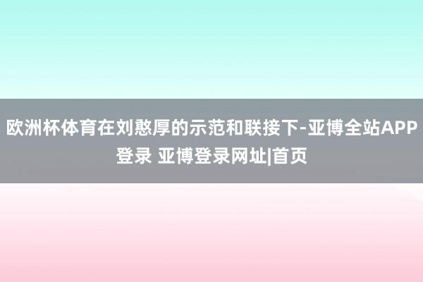 欧洲杯体育在刘憨厚的示范和联接下-亚博全站APP登录 亚博登录网址|首页