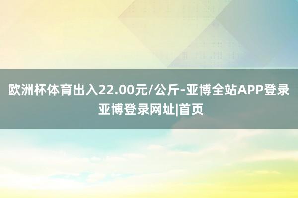 欧洲杯体育出入22.00元/公斤-亚博全站APP登录 亚博登录网址|首页