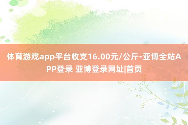 体育游戏app平台收支16.00元/公斤-亚博全站APP登录 亚博登录网址|首页