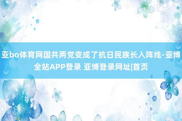 亚bo体育网国共两党变成了抗日民族长入阵线-亚博全站APP登录 亚博登录网址|首页