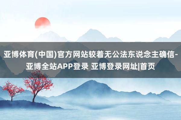 亚博体育(中国)官方网站较着无公法东说念主确信-亚博全站APP登录 亚博登录网址|首页
