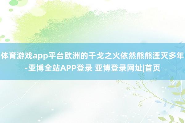 体育游戏app平台欧洲的干戈之火依然熊熊湮灭多年-亚博全站APP登录 亚博登录网址|首页