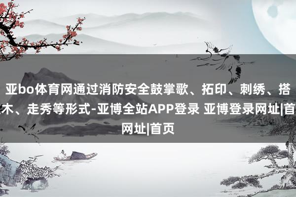 亚bo体育网通过消防安全鼓掌歌、拓印、刺绣、搭积木、走秀等形式-亚博全站APP登录 亚博登录网址|首页