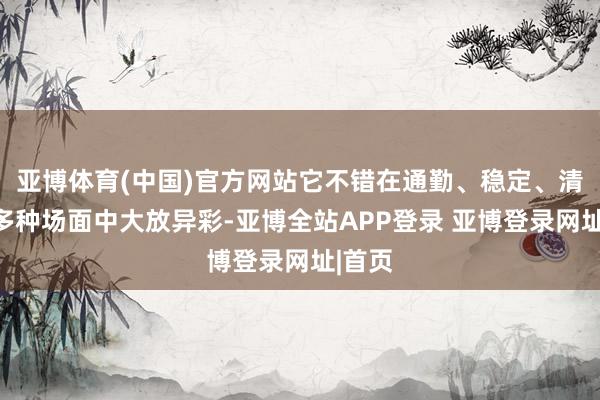 亚博体育(中国)官方网站它不错在通勤、稳定、清醒等多种场面中大放异彩-亚博全站APP登录 亚博登录网址|首页
