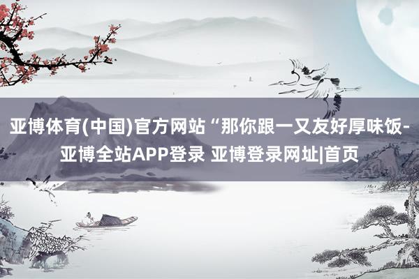 亚博体育(中国)官方网站“那你跟一又友好厚味饭-亚博全站APP登录 亚博登录网址|首页